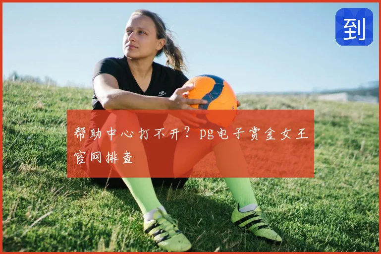 帮助中心打不开?pg电子赏金女王官网排查