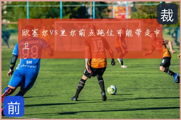 欧塞尔vs里尔前点跑位可能带走中卫
